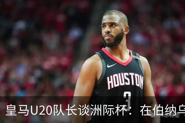 皇马U20队长谈洲际杯：在伯纳乌踢球是巨大荣幸 一直模仿莫德里奇
